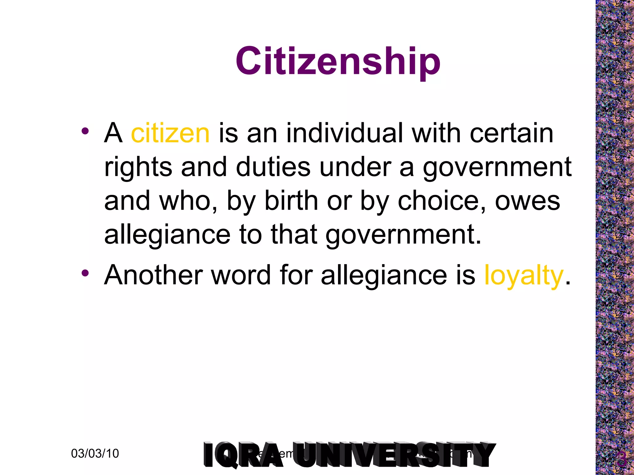 Citizenship A  citizen  is an individual with certain rights and duties under a government and who, by birth or by choice, owes allegiance to that government.  Another word for allegiance is  loyalty . IQRA UNIVERSITY 