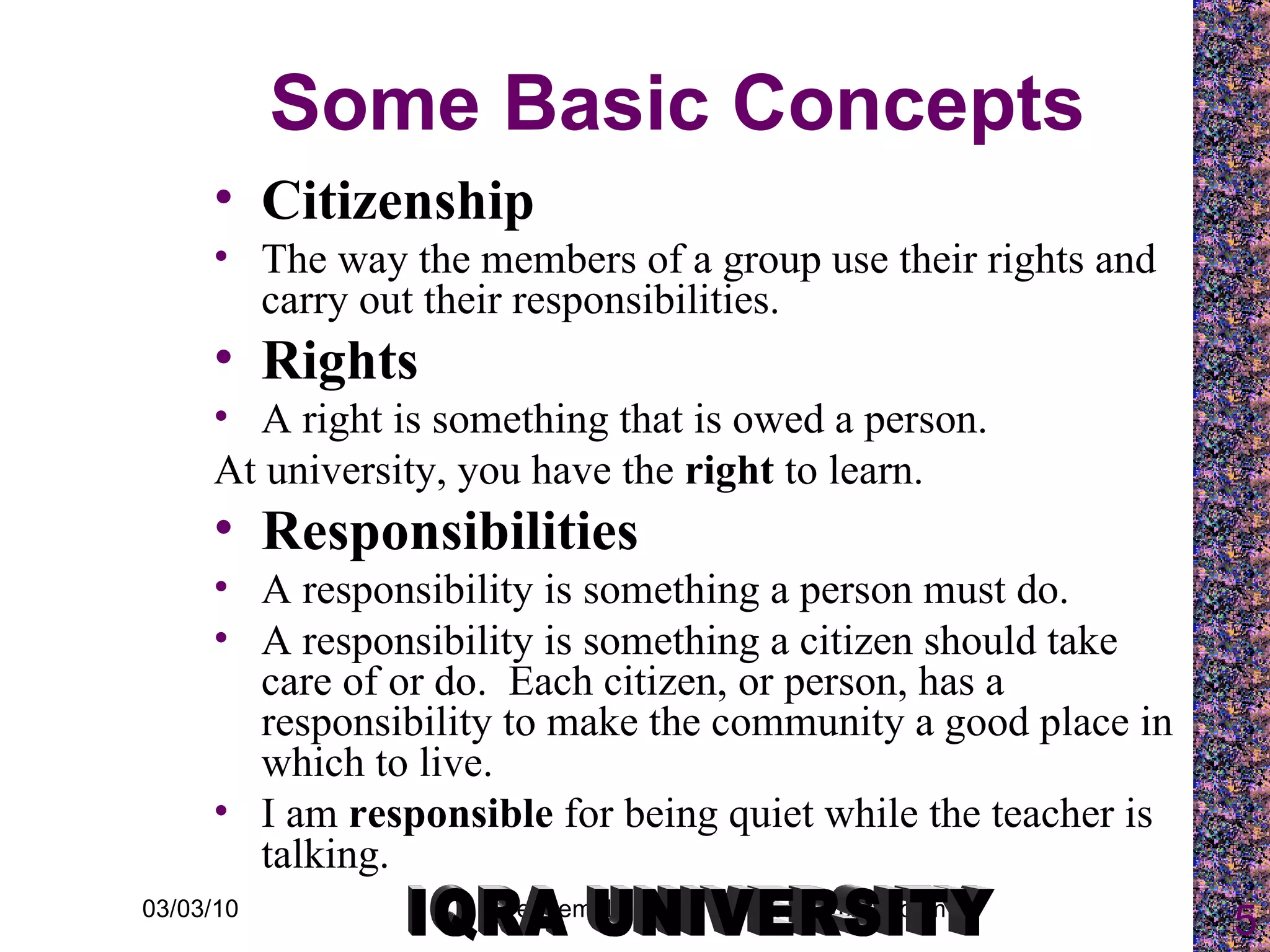 Some Basic Concepts Citizenship The way the members of a group use their rights and carry out their responsibilities. Rights A right is something that is owed a person. At university, you have the  right  to learn. Responsibilities A responsibility is something a person must do. A responsibility is something a citizen should take care of or do.  Each citizen, or person, has a responsibility to make the community a good place in which to live. I am  responsible  for being quiet while the teacher is talking. IQRA UNIVERSITY 