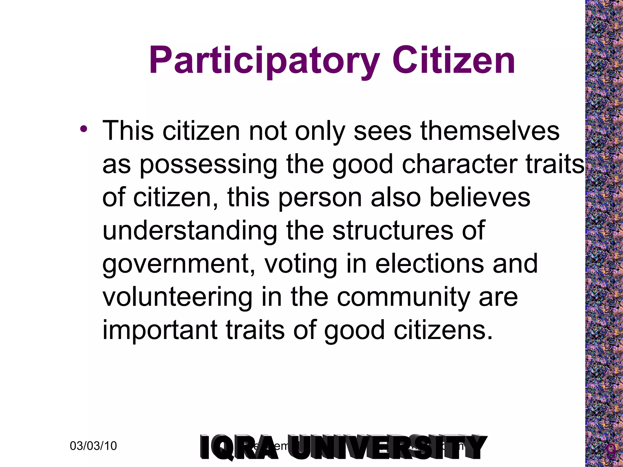 Participatory Citizen This citizen not only sees themselves as possessing the good character traits of citizen, this person also believes understanding the structures of government, voting in elections and volunteering in the community are important traits of good citizens.  IQRA UNIVERSITY 