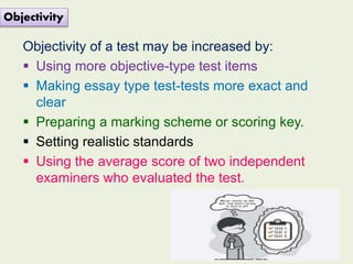 Objectivity of a test may be increased by:
 Using more objective-type test items
 Making essay type test-tests more exact and
clear
 Preparing a marking scheme or scoring key.
 Setting realistic standards
 Using the average score of two independent
examiners who evaluated the test.
Objectivity
 