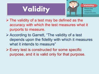 Validity
 The validity of a test may be defined as the
accuracy with which the test measures what it
purports to measure.
 According to Garrett, “The validity of a test
depends upon the fidelity with which it measures
what it intends to measure”
 Every test is constructed for some specific
purpose, and it is valid only for that purpose.
 
