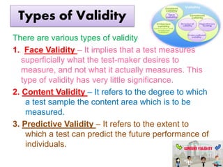 Types of Validity
There are various types of validity
1. Face Validity – It implies that a test measures
superficially what the test-maker desires to
measure, and not what it actually measures. This
type of validity has very little significance.
2. Content Validity – It refers to the degree to which
a test sample the content area which is to be
measured.
3. Predictive Validity – It refers to the extent to
which a test can predict the future performance of
individuals.
 