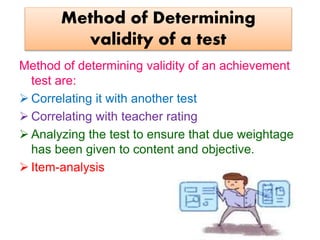 Method of Determining
validity of a test
Method of determining validity of an achievement
test are:
 Correlating it with another test
 Correlating with teacher rating
 Analyzing the test to ensure that due weightage
has been given to content and objective.
 Item-analysis
 