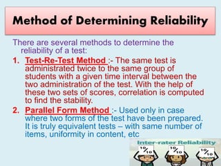 Method of Determining Reliability
There are several methods to determine the
reliability of a test:
1. Test-Re-Test Method :- The same test is
administrated twice to the same group of
students with a given time interval between the
two administration of the test. With the help of
these two sets of scores, correlation is computed
to find the stability.
2. Parallel Form Method :- Used only in case
where two forms of the test have been prepared.
It is truly equivalent tests – with same number of
items, uniformity in content, etc
 