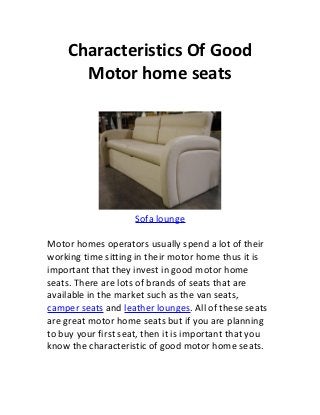 Characteristics Of Good
       Motor home seats




                     Sofa lounge

Motor homes operators usually spend a lot of their
working time sitting in their motor home thus it is
important that they invest in good motor home
seats. There are lots of brands of seats that are
available in the market such as the van seats,
camper seats and leather lounges. All of these seats
are great motor home seats but if you are planning
to buy your first seat, then it is important that you
know the characteristic of good motor home seats.
 