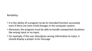 Reliability:
• It is the ability of a program to do its intended function accurately
even if there are even small changes in the computer system.
• Moreover, the program must be able to handle unexpected situations
like wrong input or no input.
• For example, if the user does/gives wrong information to input, it
should display a proper error message
 