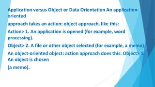 Application versus Object or Data Orientation An application-
oriented
approach takes an action: object approach, like this:
Action> 1. An application is opened (for example, word
processing).
Object> 2. A file or other object selected (for example, a memo).
An object-oriented object: action approach does this: Object> 1.
An object is chosen
(a memo).
 