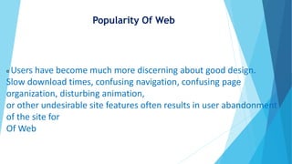 Popularity Of Web
Users have become much more discerning about good design.
Slow download times, confusing navigation, confusing page
organization, disturbing animation,
or other undesirable site features often results in user abandonment
of the site for
Of Web
 