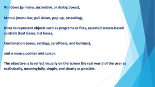 Windows (primary, secondary, or dialog boxes),
Menus (menu bar, pull down, pop-up, cascading),
Icons to represent objects such as programs or files, assorted screen-based
controls (text boxes, list boxes,
Combination boxes, settings, scroll bars, and buttons),
and a mouse pointer and cursor.
The objective is to reflect visually on the screen the real world of the user as
realistically, meaningfully, simply, and clearly as possible.
 