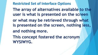 Restricted Set of Interface Options
The array of alternatives available to the
user is what is presented on the screen
or what may be retrieved through what
is presented on the screen, nothing less,
and nothing more.
This concept fostered the acronym
WYSIWYG.
 