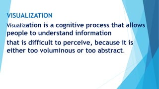 VISUALIZATION
Visualization is a cognitive process that allows
people to understand information
that is difficult to perceive, because it is
either too voluminous or too abstract.
 