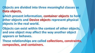 Objects are divided into three meaningful classes as
Data objects,
which present information, container objects to hold
other objects and Device objects represent physical
objects in the real world.
Objects can exist within the context of other objects,
and one object may affect the way another object
appears or behaves.
These relationships are called collections, constraints,
composites, and containers.
 