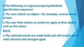 ).
The following is a typical property/attribute
specification sequence:
o The user selects an object—for example, several words
of text.
o The user then selects an action to apply to that object,
such as the action
BOLD.
o The selected words are made bold and will remain bold
until selected and changed again.
 