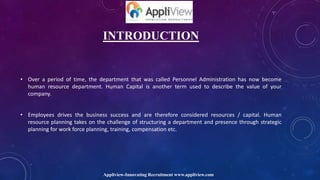 INTRODUCTION
• Over a period of time, the department that was called Personnel Administration has now become
human resource department. Human Capital is another term used to describe the value of your
company.
• Employees drives the business success and are therefore considered resources / capital. Human
resource planning takes on the challenge of structuring a department and presence through strategic
planning for work force planning, training, compensation etc.
Appliview-Innovating Recruitment www.appliview.com
 