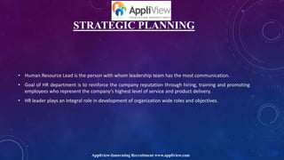 STRATEGIC PLANNING
• Human Resource Lead is the person with whom leadership team has the most communication.
• Goal of HR department is to reinforce the company reputation through hiring, training and promoting
employees who represent the company’s highest level of service and product delivery.
• HR leader plays an integral role in development of organization wide roles and objectives.
Appliview-Innovating Recruitment www.appliview.com
 