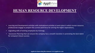 HUMAN RESOURCE DEVELOPMENT
• Learning and Development activities with motivational activities at work place in which human resource
professionals engage to prepare the current work force for serving the higher expectations,
• Upgrading skills of existing employees by trainings,
• Succession Planning that can ensure the company has a smooth transition in promoting the best talent
for company’s future success.
Appliview-Innovating Recruitment www.appliview.com
 