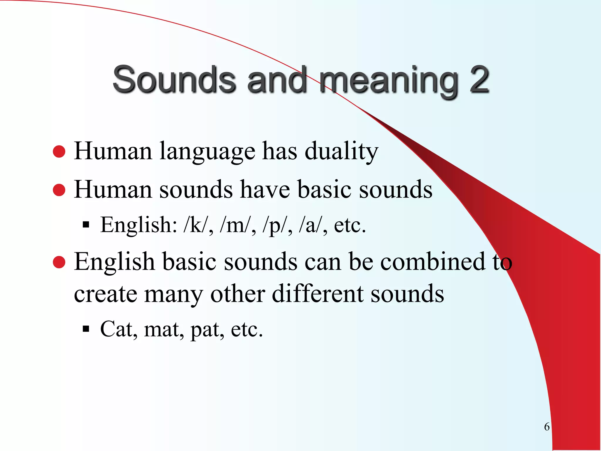 Sounds and meaning 2
 Human language has duality
 Human sounds have basic sounds
     English: /k/, /m/, /p/, /a/, etc.
   English basic sounds can be combined to
    create many other different sounds
     Cat, mat, pat, etc.



                                              6
 