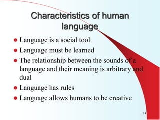 Characteristics of human
            language
 Language is a social tool
 Language must be learned
 The relationship between the sounds of a
  language and their meaning is arbitrary and
  dual
 Language has rules
 Language allows humans to be creative

                                                14
 
