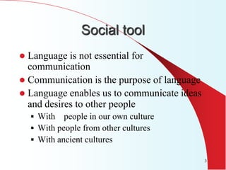 Social tool
 Language is not essential for
  communication
 Communication is the purpose of language
 Language enables us to communicate ideas
  and desires to other people
     With people in our own culture
     With people from other cultures
     With ancient cultures

                                             3
 