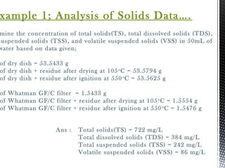 mine the concentration of total solids(TS), total dissolved solids (TDS),
suspended solids (TSS), and volatile suspended solids (VSS) in 50mL of
water based on data given;
of dry dish = 53.5433 g
of dry dish + residue after drying at 105o
C = 53.5794 g
of dry dish + residue after ignition at 550o
C = 53.5625 g
of Whatman GF/C filter = 1.5433 g
of Whatman GF/C filter + residue after drying at 105o
C = 1.5554 g
of Whatman GF/C filter + residue after ignition at 550o
C = 1.5476 g
xample 1; Analysis of Solids Data….
Ans : Total solids(TS) = 722 mg/L
Total dissolved solids (TDS) = 384 mg/L
Total suspended solids (TSS) = 242 mg/L
Volatile suspended solids (VSS) = 86 mg/L
 