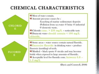 CHEMICAL CHARACTERISTICS
Most of water contain.
Amount presence causes by ;
-Leaching of marine sedimentary deposits
-Pollution from sea water @ brine @ industrial
@ domestic waste.
Chloride conc. > 250 mg/L – noticeable taste
Domestic water should contain < 100 mg/L
chloride.
Some areas – water source contain natural fluoride.
Excessive fluoride in drinking water – produce
fluorosis (mottling) of teeth.
Mottled – black sports @ streaks and may become
brittle when exposed to large amounts of fluoride.
Acceptable level for fluoride conc. between 0.8 –
1.3 mg/L
CHLORID
E
FLUORID
E
(Davis and Cornwell, 2008)
 