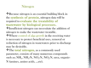 Nitrogen
Because nitrogen is an essential building block in
the synthesis of protein, nitrogen data will be
required to evaluate the treatability of
wastewater by biological processes.
Insufficient nitrogen can necessitate the addition of
nitrogen to make the wastewater treatable.
Where control of alga growth in the receiving water
is necessary to protect beneficial uses, removal or
reduction of nitrogen in wastewaters prior to discharge
may be desirable.
The total nitrogen, as a commonly used
parameter, consists of many numerous compounds
such as; NH3, NH4-N, NO3-N, NO2-N, urea, organic-
N (amines, amino acids, ...etc).
 
