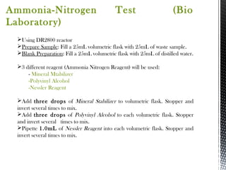 Ammonia-Nitrogen Test (Bio
Laboratory)
Using DR2800 reactor
Prepare Sample: Fill a 25mL volumetric flask with 25mL of waste sample.
Blank Preparation: Fill a 25mL volumetric flask with 25mL of distilled water.
3 different reagent (Ammonia Nitrogen Reagent) will be used:
- Mineral Mtabilizer
-Polyvinyl Alcohol
-Nessler Reagent
Add three drops of Mineral Stabilizer to volumetric flask. Stopper and
invert several times to mix.
Add three drops of Polyvinyl Alcohol to each volumetric flask. Stopper
and invert several times to mix.
Pipette 1.0mL of Nessler Reagent into each volumetric flask. Stopper and
invert several times to mix.
 