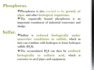 Phosphorus is also essential to the growth of
algae and other biological organisms.
The organically bound phosphorus is an
important constituent of industrial wastewater and
sludge.
Phosphorus.
Sulfate is reduced biologically under
anaerobic conditions to sulfide, which in
turn can combine with hydrogen to form hydrogen
sulfide (H2
S).
The accumulated H2
S can then be oxidized
biologically to sulfuric acid, which is
corrosive to steel pipes and equipment.
Sulfur.
 