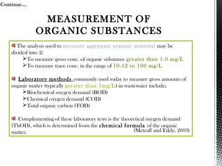The analysis used to measure aggregate organic material may be
divided into 2;
To measure gross conc. of organic substance greater than 1.0 mg/L
To measure trace conc. in the range of 10-12 to 100 mg/L
Laboratory methods commonly used today to measure gross amounts of
organic matter (typically greater than 1mg/L) in wastewater include;
Biochemical oxygen demand (BOD)
Chemical oxygen demand (COD)
Total organic carbon (TOD)
Complementing of these laboratory tests is the theoretical oxygen demand
(ThOD), which is determined from the chemical formula of the organic
matter.
Continue….
(Metcalf and Eddy, 2003)
MEASUREMENT OF
ORGANIC SUBSTANCES
 