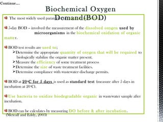The most widely used parameter of organic pollution
5-day BOD – involved the measurement of the dissolved oxygen used by
microorganisms in the biochemical oxidation of organic
matter.
BOD test results are used to;
Determine the appropriate quantity of oxygen that will be required to
biologically stabilize the organic matter present.
Measure the efficiency of some treatment process
Determine the size of waste treatment facilities.
Determine compliance with wastewater discharge permits.
BOD at 20o
C for 5 days is used as standard test (measure after 5 days in
incubation at 20o
C).
Use bacteria to oxidize biodegradable organic in wastewater sample after
incubation.
BOD can be calculates by measuring DO before & after incubation.
Continue….
(Metcalf and Eddy, 2003)
Biochemical Oxygen
Demand(BOD)
 
