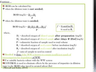 BOD can be calculated by;
 when the dilution water is not seeded;
BOD (mg/L) = D1 – D2
P
 when the dilution water is seeded;
BOD (mg/L) = (D1-D2)- (B1 – B2) f
P
where,
D1 = dissolved oxygen of diluted sample after preparation (mg/L)
D2 =dissolved oxygen of diluted sample after 5days @ 20oC(mg/L)
P = volumetric fraction of sample used to total volume
B1 = dissolved oxygen of seed control before incubation (mg/L)
B2 = dissolved oxygen of seed control after incubation (mg/L)
f = ratio of sample to seed in control
Seeded is done if the WW is known to contain insufficient numb of
microorganism for degradation of WW.
Use suitable bacteria culture with the WW system
CONTROL is used to eliminate effects by the presence of impurities in dilution
water to the BOD value (need to aerated atleast 2hr)
Continue….
(Metcalf and Eddy, 2003)
f = % seed in D1
% seed in B1
 