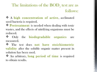 The limitations of the BOD5 test are as
follows:
 A high concentration of active, acclimated
seed bacteria is required.
 Pretreatment is needed when dealing with toxic
wastes, and the effects of nitrifying organisms must be
reduced.
 Only the biodegradable organics are
measured.
 The test does not have stoichiometric
validity after the soluble organic matter present in
solution has been used.
 An arbitrary, long period of time is required
to obtain results.
 