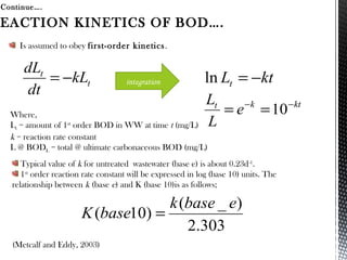 Is assumed to obey first-order kinetics.
Continue….
(Metcalf and Eddy, 2003)
EACTION KINETICS OF BOD….
t
t
kL
dt
dL
−= ktLt −=ln
ktkt
e
L
L −−
== 10
303.2
)_(
)10(
ebasek
baseK =
Where,
Lt = amount of 1st
order BOD in WW at time t (mg/L)
k = reaction rate constant
L @ BODL = total @ ultimate carbonaceous BOD (mg/L)
integration
Typical value of k for untreated wastewater (base e) is about 0.23d-1
.
1st
order reaction rate constant will be expressed in log (base 10) units. The
relationship between k (base e) and K (base 10)is as follows;
 