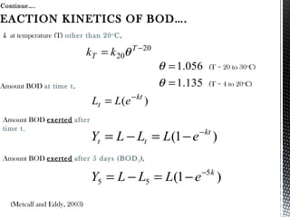 Continue….
(Metcalf and Eddy, 2003)
EACTION KINETICS OF BOD….
)1( kt
tt eLLLY −
−=−=
)1( 5
55
k
eLLLY −
−=−=
)( kt
t eLL −
=
Amount BOD at time t,
k at temperature (T) other than 20o
C,
Amount BOD exerted after
time t,
Amount BOD exerted after 5 days (BOD5),
20
20
−
= T
T kk θ
(T = 20 to 30o
C)
135.1
056.1
=
=
θ
θ
(T = 4 to 20o
C)
 