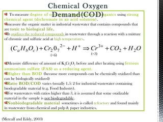 To measure degree of oxidation/ degradation of organics using strong
chemical agent (dichromate in an acid solution).
measure the organic matter in industrial wastewater that contains compounds that
are toxic to biological life.
It oxidizes the reduced compounds in wastewater through a reaction with a mixture
of chromic and sulfuric acid at high temperatures.
Measure difference of amount of K2Cr2O7 before and after heating using ferrous
ammonium sulfate (FAS) as a reducing agent.
Higher than BOD (because more compounds can be chemically oxidized than
can be biologically oxidized)
Ratio BOD/COD varies (usually 1.5: 2 for industrial wastewater containing
biodegradable material (e.g. Food Industry).
For wastewaters with ratios higher than 3, it is assumed that some oxidizable
material in the sample is not biodegradable.
Nonbiodegradable material sometimes is called refractory and found mainly
in wastewater from chemical and pulp & paper industries.
(Metcalf and Eddy, 2003)
Chemical Oxygen
Demand(COD)
OHCOCrHCrOHC cba 22
32
72 0)( ++⇒++ ++−
(+6) (+3)
 