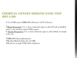 CHEMICAL OXYGEN DEMAND (COD) TEST
(BIO LAB)
 Use COD reactor (DRB 200). Preheat to 150ºC (2 hours).
Blank Preparation: Use a clean volumetric pipet to add 2.00 mL of distilled
water to the vial that contain COD reagent.
 Sample Preparation: Use a clean volumetric pipet to add 2.00mL of sample
to the vial.
DRB 2800 Spectrophotometer
Reading Method: Select the 435 HR.
Result are in mg/L COD will be displayed.
 