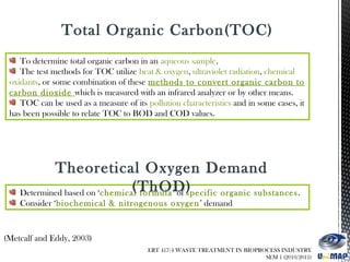 To determine total organic carbon in an aqueous sample.
The test methods for TOC utilize heat & oxygen, ultraviolet radiation, chemical
oxidants, or some combination of these methods to convert organic carbon to
carbon dioxide which is measured with an infrared analyzer or by other means.
TOC can be used as a measure of its pollution characteristics and in some cases, it
has been possible to relate TOC to BOD and COD values.
(Metcalf and Eddy, 2003)
Total Organic Carbon(TOC)
Determined based on ‘chemical formula’ of specific organic substances.
Consider ‘biochemical & nitrogenous oxygen’ demand
Theoretical Oxygen Demand
(ThOD)
ERT 417/4 WASTE TREATMENT IN BIOPROCESS INDUSTRY
SEM 1 (2010/2011)
 