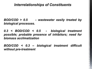 Interrelationships of Constituents
BOD/COD > 0.5 - wastewater easily treated by
biological processes.
0.3 < BOD/COD < 0.5 - biological treatment
possible; probable presence of inhibitors; need for
biomass acclimatization
BOD/COD < 0.3 – biological treatment difficult
without pre-treatment
 