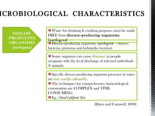 ICROBIOLOGICAL CHARACTERISTICS
Water for drinking & cooking purposes must be made
FREE from disease-producing organisms
(pathogens)
(Davis and Cornwell, 2008)
DISEASE
-PRODUCING
ORGANISMS
(pathogens)
Disease-producing organisms (pathogens) – viruses,
bacteria, protozoa and helminths (worms).
Specific disease-producing organism presence in water
are not easily identify.
The techniques for comprehensive bacteriological
examination are COMPLEX and TIME
CONSUMING.
Eg ; Total Coliform Test
Some organism can cause disease in people
oroginate with the fecal discharge of infected individuals
@ animals.
 