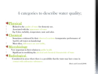 Physical
 Related to the quality of water for domestic use.
 Associated with the appearance of water
 Eg. Color, turbidity, temperature, taste and odor.
Chemical
 Sometimes evidenced by their observed reactions (comparative performance of
hard & soft waters in laundering)
 Most often, differences are not visible.
Microbiology
 Very important in their relation to public health
 Significant in modifying the physical and chemical characteristic of water
Radiological
 Considered in areas where there is a possibility that the water may have come in
contact with radioactive substances
(Davis and Cornwell,2008)
4 categories to describe water quality;
 