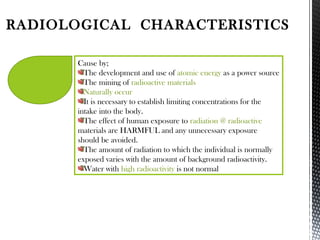 RADIOLOGICAL CHARACTERISTICS
Cause by;
The development and use of atomic energy as a power source
The mining of radioactive materials
Naturally occur
It is necessary to establish limiting concentrations for the
intake into the body.
The effect of human exposure to radiation @ radioactive
materials are HARMFUL and any unnecessary exposure
should be avoided.
The amount of radiation to which the individual is normally
exposed varies with the amount of background radioactivity.
Water with high radioactivity is not normal
 