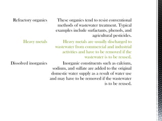 Refractory organics These organics tend to resist conventional
methods of wastewater treatment. Typical
examples include surfactants, phenols, and
agricultural pesticides.
Heavy metals Heavy metals are usually discharged to
wastewater from commercial and industrial
activities and have to be removed if the
wastewater is to be reused.
Dissolved inorganics Inorganic constituents such as calcium,
sodium, and sulfate are added to the original
domestic water supply as a result of water use
and may have to be removed if the wastewater
is to be reused.
 