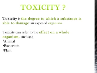 Toxicity is the degree to which a substance is
able to damage an exposed organism.
Toxicity can refer to the effect on a whole
organism, such as ;
•Animal
•Bacterium
•Plant
 