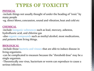 PHYSICAL
-include things not usually thought of under the heading of "toxic" by
many people
-eg. direct blows, concussion, sound and vibration, heat and cold etc
CHEMICAL
-include inorganic substances such as lead, mercury, asbestos,
hydrofluoric acid, and chlorine gas
-also organic compounds such as methyl alcohol, most medications,
and poisons from living things.
BIOLOGICAL
-include those bacteria and viruses that are able to induce disease in
living organisms.
-can be complicated to measure because the "threshold dose" may be a
single organism.
-Theoretically one virus, bacterium or worm can reproduce to cause a
serious infection.
TYPES OF TOXICITY
 