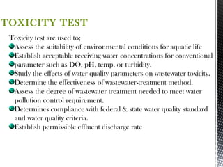 TOXICITY TEST
Toxicity test are used to;
Assess the suitability of environmental conditions for aquatic life
Establish acceptable receiving water concentrations for conventional
parameter such as DO, pH, temp. or turbidity.
Study the effects of water quality parameters on wastewater toxicity.
Determine the effectiveness of wastewater-treatment method.
Assess the degree of wastewater treatment needed to meet water
pollution control requirement.
Determines compliance with federal & state water quality standard
and water quality criteria.
Establish permissible effluent discharge rate
 