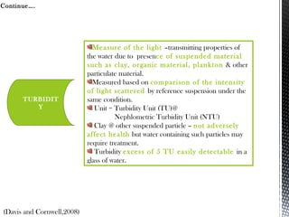 TURBIDIT
Y
Measure of the light –transmitting properties of
the water due to presence of suspended material
such as clay, organic material, plankton & other
particulate material.
Measured based on comparison of the intensity
of light scattered by reference suspension under the
same condition.
Unit = Turbidity Unit (TU)@
Nephlometric Turbidity Unit (NTU)
Clay @ other suspended particle – not adversely
affect health but water containing such particles may
require treatment.
Turbidity excess of 5 TU easily detectable in a
glass of water.
(Davis and Cornwell,2008)
Continue….
 
