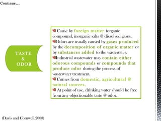 Continue….
TASTE
&
ODOR
Cause by foreign matter (organic
compound, inorganic salts @ dissolved gases.
Odors are usually caused by gases produced
by the decomposition of organic matter or
by substances added to the wastewater.
Industrial wastewater may contain either
odorous compounds or compounds that
produce odor during the process of
wastewater treatment.
Comes from domestic, agricultural @
natural sources.
At point of use, drinking water should be free
from any objectionable taste @ odor.
(Davis and Cornwell,2008)
 