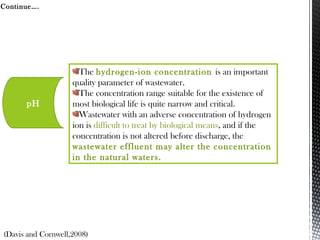 Continue….
The hydrogen-ion concentration is an important
quality parameter of wastewater.
The concentration range suitable for the existence of
most biological life is quite narrow and critical.
Wastewater with an adverse concentration of hydrogen
ion is difficult to treat by biological means, and if the
concentration is not altered before discharge, the
wastewater effluent may alter the concentration
in the natural waters.
pH
(Davis and Cornwell,2008)
 
