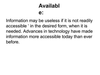 Availabl
e:
Information may be useless if it is not readily
accessible ‘ in the desired form, when it is
needed. Advances in technology have made
information more accessible today than ever
before.
 