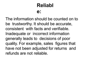 Reliabl
e:
The information should be counted on to
be trustworthy. It should be accurate,
consistent with facts and verifiable.
Inadequate or incorrect information
generally leads to decisions of poor
quality. For example, sales figures that
have not been adjusted for returns and
refunds are not reliable.
 